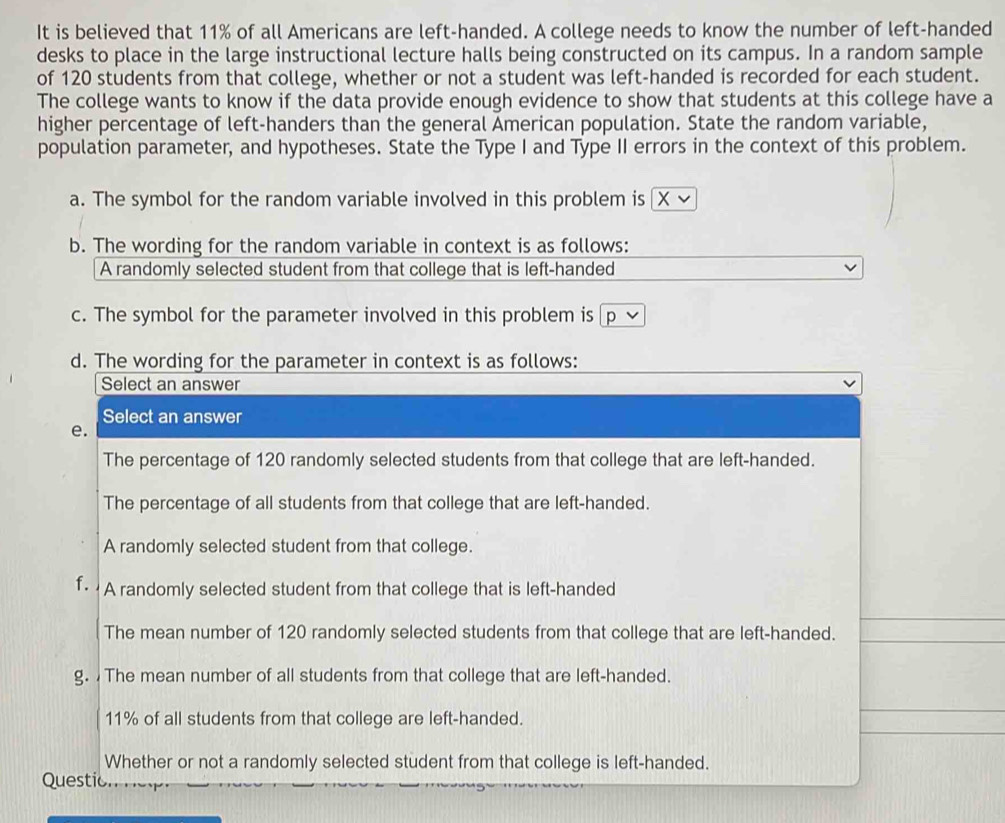 It is believed that 11% of all Americans are left-handed. A college needs to know the number of left-handed
desks to place in the large instructional lecture halls being constructed on its campus. In a random sample
of 120 students from that college, whether or not a student was left-handed is recorded for each student.
The college wants to know if the data provide enough evidence to show that students at this college have a
higher percentage of left-handers than the general American population. State the random variable,
population parameter, and hypotheses. State the Type I and Type II errors in the context of this problem.
a. The symbol for the random variable involved in this problem is
b. The wording for the random variable in context is as follows:
A randomly selected student from that college that is left-handed
c. The symbol for the parameter involved in this problem is ₹p
d. The wording for the parameter in context is as follows:
Select an answer
Select an answer
e.
The percentage of 120 randomly selected students from that college that are left-handed.
The percentage of all students from that college that are left-handed.
A randomly selected student from that college.
f. A randomly selected student from that college that is left-handed
The mean number of 120 randomly selected students from that college that are left-handed.
g. The mean number of all students from that college that are left-handed.
11% of all students from that college are left-handed.
Whether or not a randomly selected student from that college is left-handed.
Questic