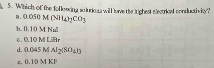 Which of the following solutions will have the highest electrical conductivity?
a. 0.050M(NH_4)_2CO_3
b. 0.10 M NaI
c. 0.10 M LiBr
d. 0.045MAl_2(SO_4)_3
e. 0.10 M KF