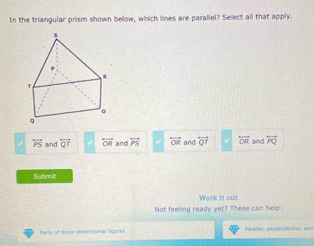 In the triangular prism shown below, which lines are parallel? Select all that apply.
overleftrightarrow PS and overleftrightarrow QT overleftrightarrow OR and overleftrightarrow PS overleftrightarrow OR and overleftrightarrow QT overleftrightarrow OR and overleftrightarrow PQ
Submit
Work it out
Not feeling ready yet? These can help:
Parts of three-dimensional figures Parallel, perpendicular, and