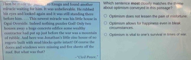 Then ad h ju to Enugu and found another Which sentence most closely matches the theme
miracle waiting for him. It was unbelievable. He rubbed about optimism conveyed in this passage?
his eyes and looked again and it was still standing there
before him. . . . This newest miracle was his little house in Optimism does not lessen the pain of misfortune.
Ogui Overside. Indeed nothing puzzles God! Only two Optimism allows for happiness even in bleak
houses away a huge concrete edifice some wealthy circumstances.
contractor had put up just before the war was a mountain Optimism is vital to one's survival in times of war.
of rubble. And here was Jonathan's little zinc house of no
regrets built with mud blocks quite intact! Of course the
doors and windows were missing and five sheets off the
roof. But what was that?
-"Civil Peace,”