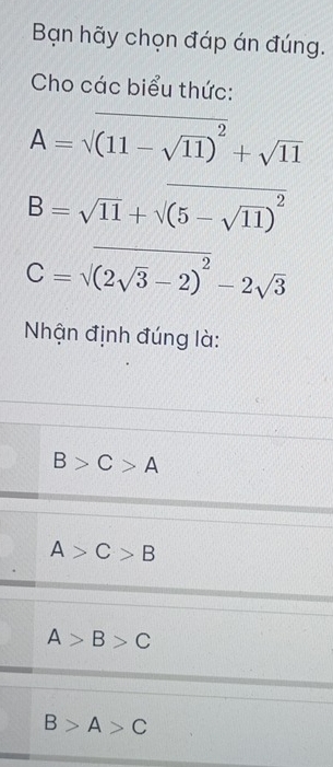 Bạn hãy chọn đáp án đúng.
Cho các biểu thức:
A=sqrt((11-sqrt 11))^2+sqrt(11)
B=sqrt(11)+sqrt((5-sqrt 11))^2
C=sqrt((2sqrt 3)-2)^2-2sqrt(3)
Nhận định đúng là:
B>C>A
A>C>B
A>B>C
B>A>C