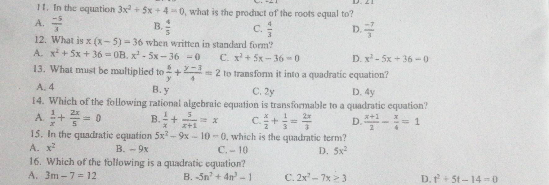 1
11. In the equation 3x^2+5x+4=0 , what is the product of the roots equal to?
A.  (-5)/3 
B.  4/5  C.  4/3  D.  (-7)/3 
12. What is x(x-5)=36 when written in standard form?
A. x^2+5x+36=0B. x^2-5x-36=0 C. x^2+5x-36=0
D. x^2-5x+36=0
13. What must be multiplied to  6/y + (y-3)/4 =2 to transform it into a quadratic equation?
A. 4
B. y C. 2y D. 4y
14. Which of the following rational algebraic equation is transformable to a quadratic equation?
A.  1/x + 2x/5 =0 B.  1/x + 5/x+1 =x C.  x/2 + 1/3 = 2x/3   (x+1)/2 - x/4 =1
D.
15. In the quadratic equation 5x^2-9x-10=0 , which is the quadratic term?
A. x^2 B. - 9x C. - 10 D. 5x^2
16. Which of the following is a quadratic equation?
A. 3m-7=12 B. -5n^2+4n^3-1 C. 2x^2-7x≥ 3 D. t^2+5t-14=0