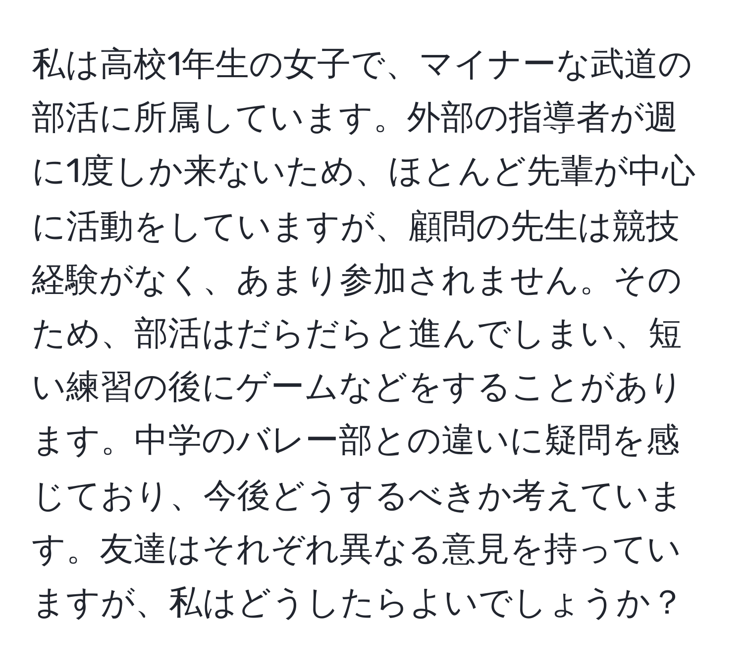 私は高校1年生の女子で、マイナーな武道の部活に所属しています。外部の指導者が週に1度しか来ないため、ほとんど先輩が中心に活動をしていますが、顧問の先生は競技経験がなく、あまり参加されません。そのため、部活はだらだらと進んでしまい、短い練習の後にゲームなどをすることがあります。中学のバレー部との違いに疑問を感じており、今後どうするべきか考えています。友達はそれぞれ異なる意見を持っていますが、私はどうしたらよいでしょうか？