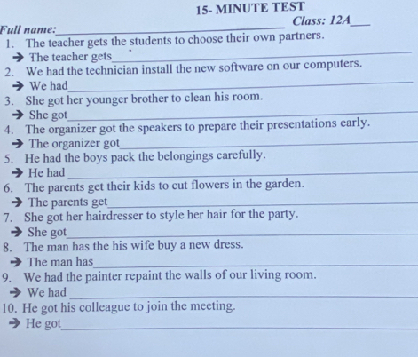 15- MINUTE TEST 
Full name:_ Class: 12A_ 
1. The teacher gets the students to choose their own partners. 
The teacher gets 
_ 
2. We had the technician install the new software on our computers. 
We had 
_ 
3. She got her younger brother to clean his room. 
She got 
_ 
_ 
4. The organizer got the speakers to prepare their presentations early. 
) The organizer got 
5. He had the boys pack the belongings carefully. 
He had_ 
6. The parents get their kids to cut flowers in the garden. 
The parents get_ 
7. She got her hairdresser to style her hair for the party. 
She got_ 
8. The man has the his wife buy a new dress. 
3 The man has_ 
9. We had the painter repaint the walls of our living room. 
We had_ 
10. He got his colleague to join the meeting. 
He got_