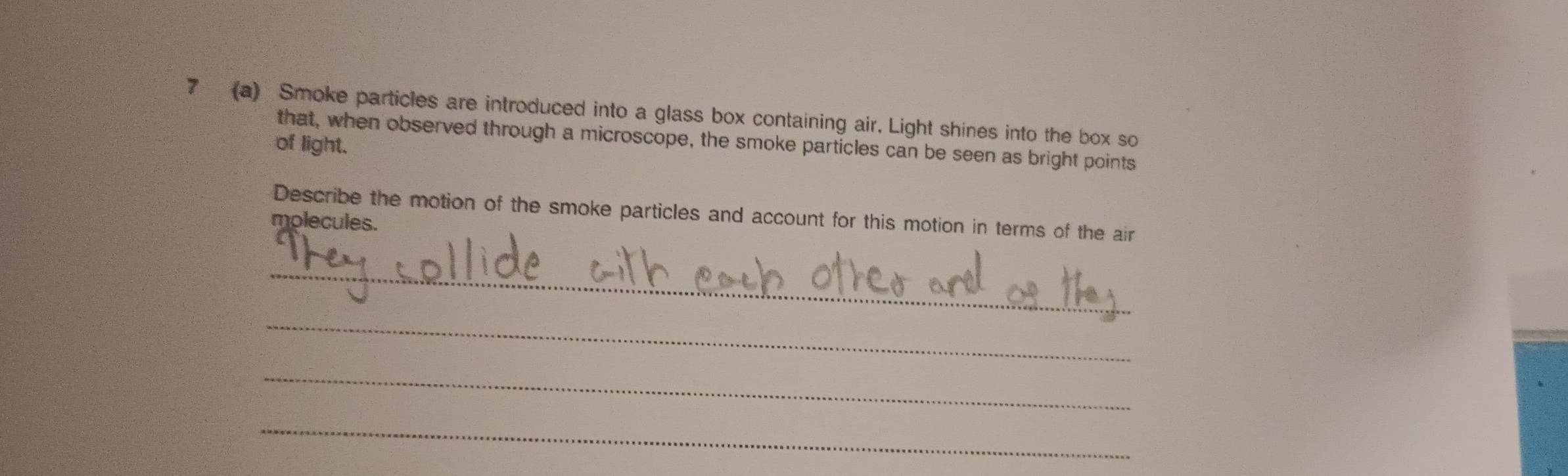 7 (a) Smoke particles are introduced into a glass box containing air. Light shines into the box so 
that, when observed through a microscope, the smoke particles can be seen as bright points 
of light. 
Describe the motion of the smoke particles and account for this motion in terms of the air 
molecules. 
_ 
_ 
_ 
_