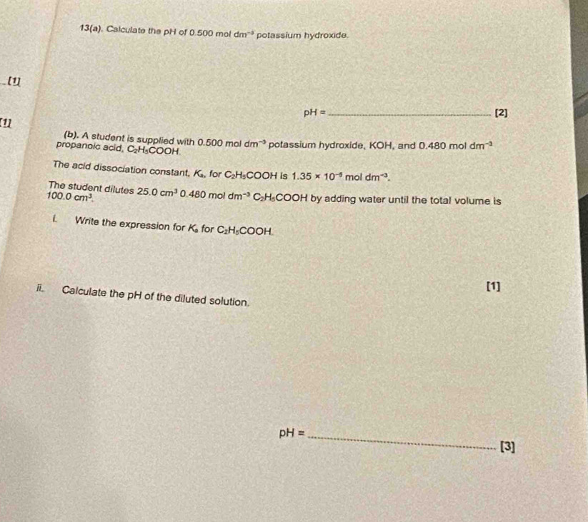 13(a). Calculate the pH of 0.500 mol dm^(-3) potassium hydroxide. 
[1]
pH= _[2] 
[1] 
(b). A student is supplied with 
propanoic acid. C_2H_5COOH. 0.500moldm^(-3) potassium hydroxide, KOH, and 0.480 mol dm^(-3)
The acid dissociation constant. K_a for C_2H_5 COOH is 1.35* 10^(-5) mol dm^(-3). 
The student dilutes
100.0cm^3. 25.0cm^3 480moldm^(-3) C_circ  H· C C OH by adding water until the total volume is 
i. Write the expression for K for C_2H_5COOH. 
[1] 
ii. Calculate the pH of the diluted solution. 
_ pH=
[3]