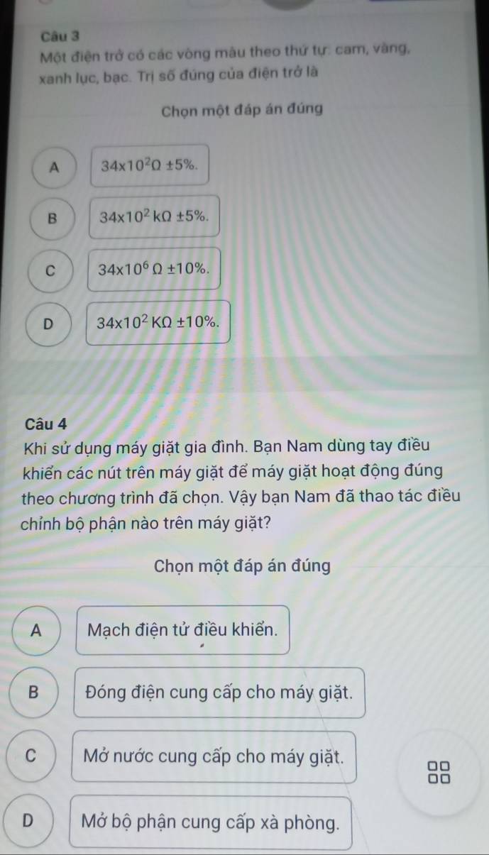 Một điện trở có các vòng màu theo thứ tự: cam, vàng,
xanh lục, bạc. Trị số đúng của điện trở là
Chọn một đáp án đúng
A 34* 10^2Omega ± 5%.
B 34* 10^2kOmega ± 5%.
C 34* 10^6Omega ± 10%.
D 34* 10^2KOmega ± 10%. 
Câu 4
Khi sử dụng máy giặt gia đình. Bạn Nam dùng tay điều
khiển các nút trên máy giặt để máy giặt hoạt động đúng
theo chương trình đã chọn. Vậy bạn Nam đã thao tác điều
chỉnh bộ phận nào trên máy giặt?
Chọn một đáp án đúng
A Mạch điện tử điều khiển.
B Đóng điện cung cấp cho máy giặt.
C Mở nước cung cấp cho máy giặt.
D Mở bộ phận cung cấp xà phòng.