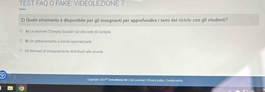 TEST FAQ O FAKE: VIDEOLEZIONE 7
2) Quale strumento è disponibile per gli insegnanti per approfondire i temi del riciclo con gli studenti?
A) La sezione ''Corepla Scuola'' sul sito web di Corepla
B) Un abbonamento a riviste specializzate
C) Manuali di insegnamento distribuiti alle scuole
Copyright 2024® CivlcaMente Srl | Dati societari | Privacy policy - Cookie policy