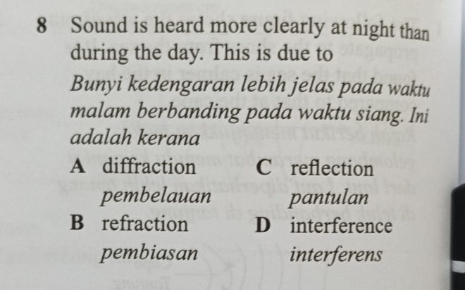 Sound is heard more clearly at night than
during the day. This is due to
Bunyi kedengaran lebih jelas pada waktu
malam berbanding pada waktu siang. Ini
adalah kerana
A diffraction C reflection
pembelauan pantulan
B refraction D interference
pembiasan interferens