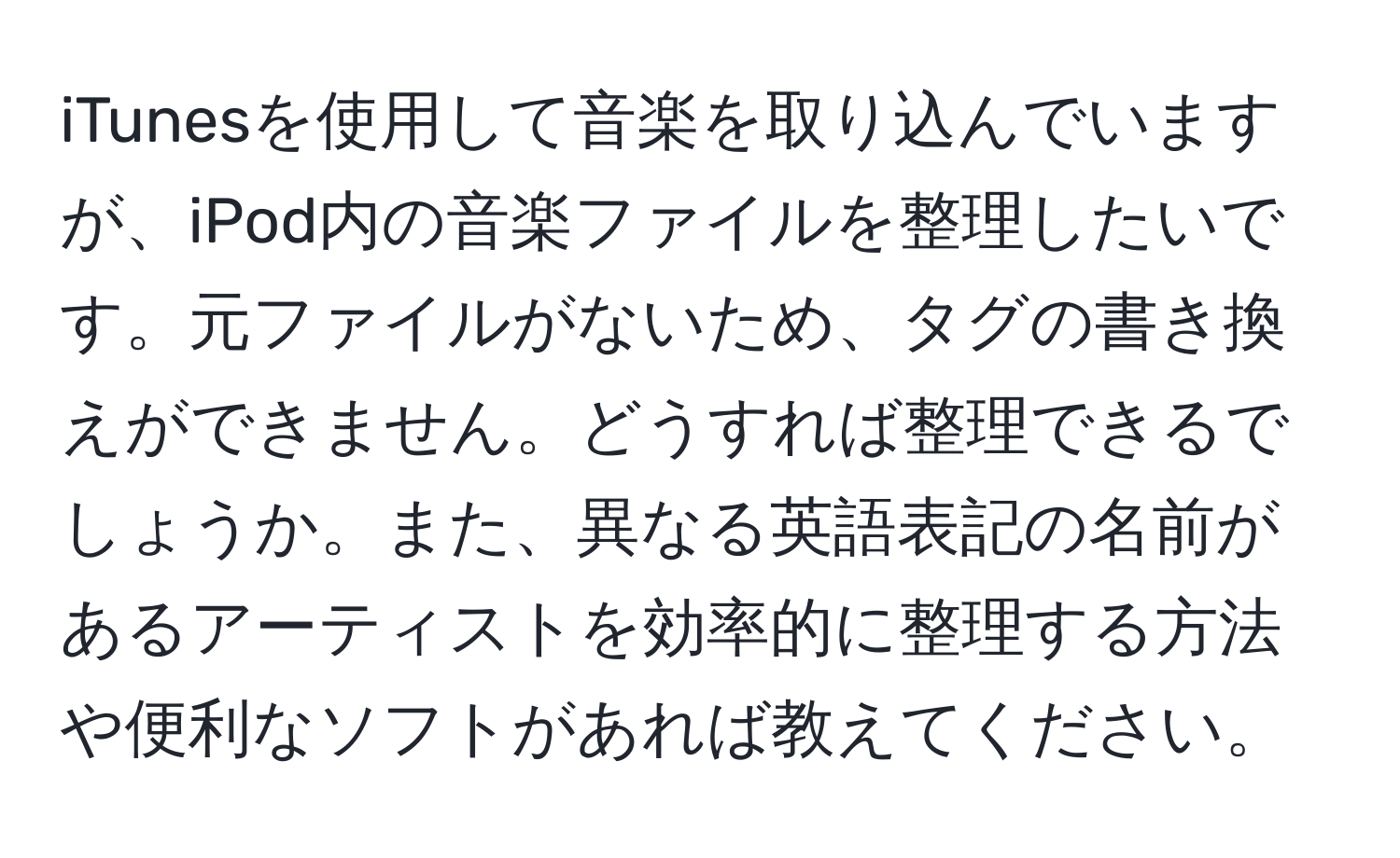 iTunesを使用して音楽を取り込んでいますが、iPod内の音楽ファイルを整理したいです。元ファイルがないため、タグの書き換えができません。どうすれば整理できるでしょうか。また、異なる英語表記の名前があるアーティストを効率的に整理する方法や便利なソフトがあれば教えてください。