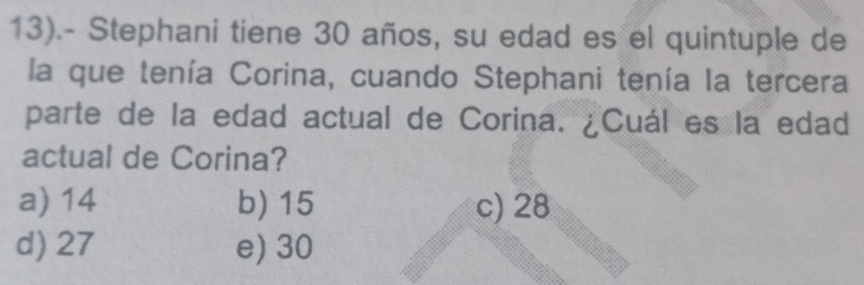 13).- Stephani tiene 30 años, su edad es el quintuple de
la que tenía Corina, cuando Stephani tenía la tercera
parte de la edad actual de Corina. ¿Cuál es la edad
actual de Corina?
a) 14 b) 15 c) 28
d) 27 e) 30