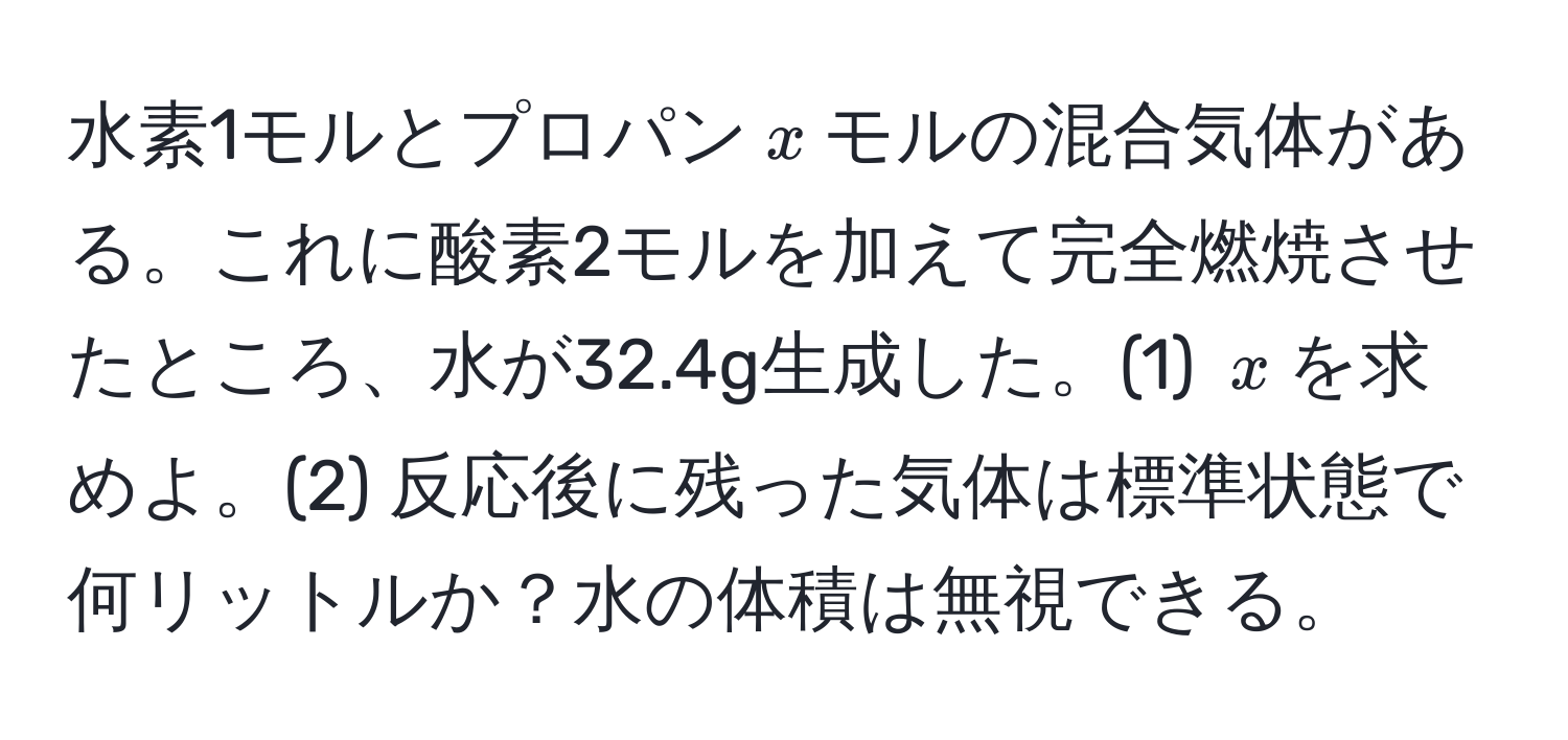 水素1モルとプロパン$x$モルの混合気体がある。これに酸素2モルを加えて完全燃焼させたところ、水が32.4g生成した。(1) $x$を求めよ。(2) 反応後に残った気体は標準状態で何リットルか？水の体積は無視できる。