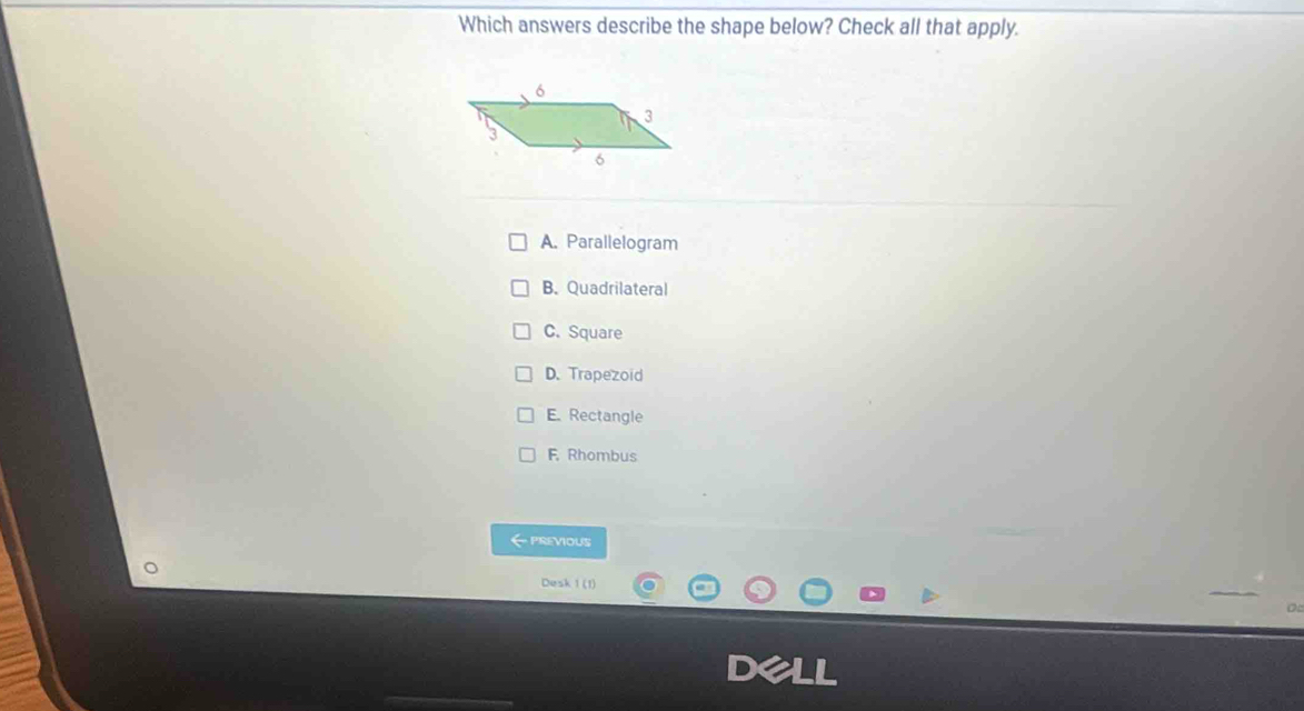 Which answers describe the shape below? Check all that apply.
A. Parallelogram
B. Quadrilateral
C. Square
D. Trapezoid
E. Rectangle
F, Rhombus
← previous
Desk 1 (1)