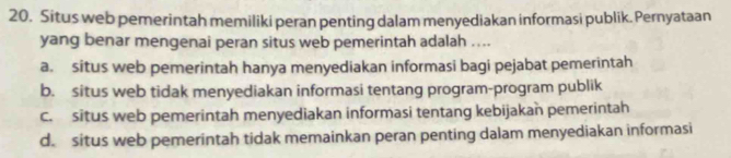 Situs web pemerintah memiliki peran penting dalam menyediakan informasi publik. Pernyataan
yang benar mengenai peran situs web pemerintah adalah ....
a. situs web pemerintah hanya menyediakan informasi bagi pejabat pemerintah
b. situs web tidak menyediakan informasi tentang program-program publik
c. situs web pemerintah menyediakan informasi tentang kebijakan pemerintah
d. situs web pemerintah tidak memainkan peran penting dalam menyediakan informasi