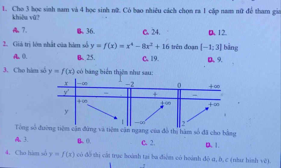 Cho 3 học sinh nam và 4 học sinh nữ. Có bao nhiêu cách chọn ra 1 cặp nam nữ đề tham gia
khiêu vũ?
A.7. B. 36. C. 24. D. 12.
2. Giá trị lớn nhất của hàm số y=f(x)=x^4-8x^2+16 trên đoạn [-1;3] bằng
A、 0. B. 25. C. 19. D. 9.
3. Cho hàm số y=f(x.) có bảng biến thiên như sau:
Tổng số đ đứng và tiệm cận ngang của đồ thị hàm số đã cho bằng
A.3. B. (). C. 2. D. 1.
4. Cho hàm số y=f(x) có đồ thị cắt trục hoành tại ba điểm có hoành độ a, b, c (như hình vẽ).