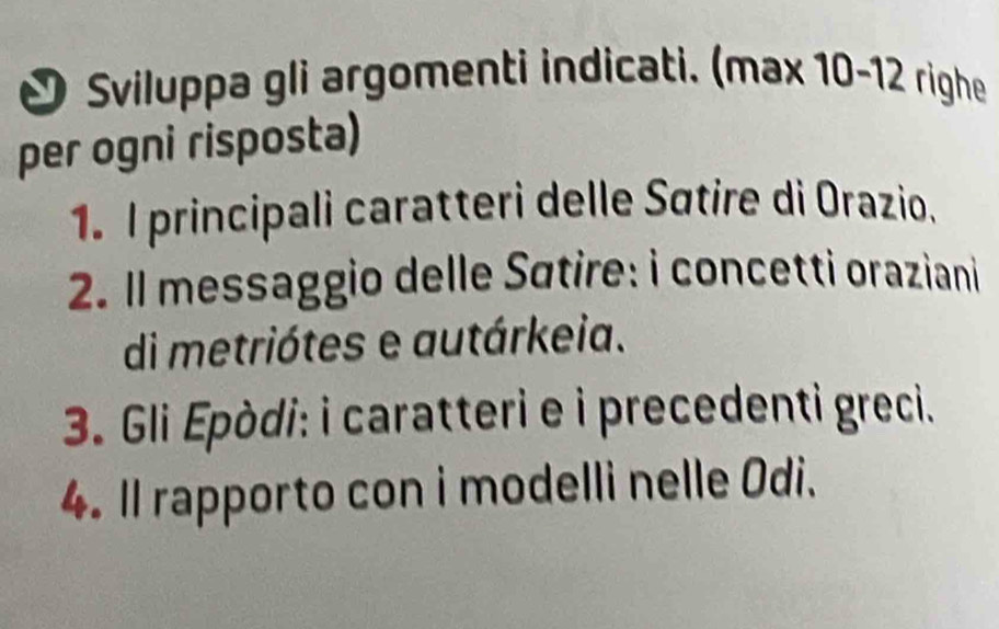 Sviluppa gli argomenti indicati. (max 10-12 righe 
per ogni risposta) 
1. I principali caratteri delle Søtire di Orazio. 
2. Il messaggio delle Sátire: i concetti oraziani 
di metriótes e autárkeia. 
3. Gli Epòdi: i caratteri e i precedenti greci. 
4. Il rapporto con i modelli nelle Odi.