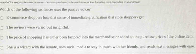 ement of the progress bor may be uneven because questions can be worth more or less (including zera) depending on your answer
Which of the following sentences uses the passive voice?
E-commerce shoppers lose that sense of immediate gratification that store shoppers get.
The reviews were varied but insightful.
The price of shopping has either been factored into the merchandise or added to the purchase price of the online item.
She is a wizard with the remote, uses social media to stay in touch with her friends, and sends text messages with ease.