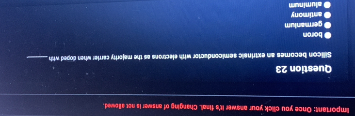 Important: Once you click your answer it's final. Changing of answer is not allowed.
Question 23
Silicon becomes an extrinsic semiconductor with electrons as the majority carrier when doped with_
boron
germanium
antimony
● aluminum