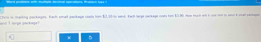 Word problem with muitiple decimal operations: Problem type 1 
Chris is mailing packages. Each small package costs him $2.10 to send. Each large package costs him $3.90. How much will it cost him to send 4 small packages 
and 1 large package? 
×