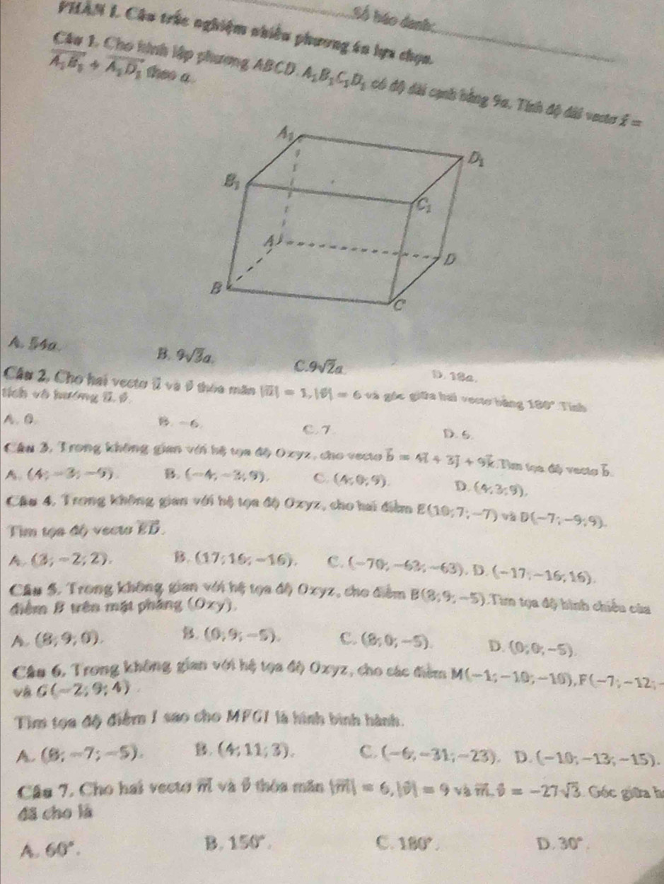 Số báo danh.
PHAN L Câu trúc nghiệm nhiều phương án lựa chọn.
vector A_1B_1+vector A_1D_1 theo a
Câu 1. Cho hình lập phương ABCD A_1B_1C_1D_1 có độ dài cạnh bằng 9a, Tính độ đài vecta dot x=
A. 54a. B. 9sqrt(3)a. D. 18a.
C. 9sqrt(2)a
Cầu 2, Cho hai vectơ ( và 9 thòa măn |vector u|=1,|vector v|=6 và gác giữa hái vecto bằng 180°
tích và hướng 1, 6 Tinh
B. -6.
A. B D. 6.
C1
Câu 3, Trong không gian với hệ tọa độ 0xyz, cho vecto vector b=4vector i+3vector j+9vector k C Dơ tọa độ vecto b.
A (4;-3;-9). B. (-4,-3,9), C. (4;0;9). D. (4,3,9),
Cầu 4, Trong không gian với hệ tọa độ Oxyz, cho hai điểm E(10;7;-7) và
Tim tọa độ vecto vector ED. D(-7;-9;9)
A (3;-2;2). B. (17;16;-16). C. (-70;-63;-63),D.(-17;-16;16).
Câu 5. Trong không gian với hệ tọa độ Oxyz, cho điểm B(8,9,-5) : Tim tọa độ hình chiêu của
diểm B tên mật pháng ( 0xy)
A (8,9,0).
B. (0;9;-5), C. (8;0;-5). D. (0;0;-5).
Cầu 6, Trong không gian với hệ tọa độ Oxyz, cho các đim M(-1;-10;-10),F(-7;-12;-
vá G(-2;9;4)
Tìm tọa độ điểm 1 sao cho MFG1 là hình bình hành.
A. (8;-7;-5). B. (4:11;3). C. (-6,-31;-23) D. (-10;-13;-15).
Câu 7. Cho hai vecto overline m và β thòa mǎn |vector m|=6,|vector v|=9v3vector m,hat v=-27sqrt(3) Góc giữa h
đã cho lā
A. 60°.
B. 150°. C. 180°. D. 30°.