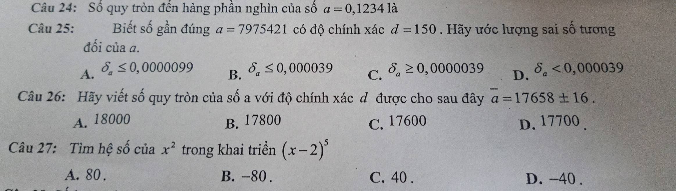 Số quy tròn đến hàng phần nghìn của số a=0,12341dot a
Câu 25: Biết số gần đúng a=7975421 có độ chính xác d=150. Hãy ước lượng sai số tương
đối của a.
A. delta _a≤ 0,0000099 delta _a≤ 0,000039 delta _a≥ 0,0000039 delta _a<0,000039
B.
C.
D.
Câu 26: Hãy viết số quy tròn của số a với độ chính xác dô được cho sau đây overline a=17658± 16.
A. 18000 B. 17800 C. 17600 D. 17700.
Câu 27: Tìm hệ số của x^2 trong khai triển (x-2)^5
A. 80. B. -80. C. 40. D. -40.