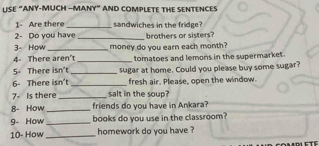 USE “ANY-MUCH —MANY” AND COMPLETE THE SENTENCES 
1- Are there _sandwiches in the fridge? 
2- Do you have _brothers or sisters? 
3- How _money do you earn each month? 
4- There aren’t _tomatoes and lemons in the supermarket. 
5- There isn’t _sugar at home. Could you please buy some sugar? 
6- There isn't _fresh air. Please, open the window. 
7- Is there _salt in the soup? 
8- How _friends do you have in Ankara? 
9- How_ books do you use in the classroom? 
10- How _homework do you have ?