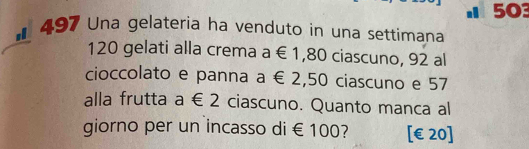 503 
sl 497 Una gelateria ha venduto in una settimana
120 gelati alla crema a∈ 1 , 80 ciascuno, 92 al 
cioccolato e panna a € 2,50 ciascuno e 57
alla frutta a∈ 2 ciascuno. Quanto manca al 
giorno per un incasso di € 100? [ €£20]