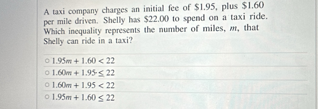 A taxi company charges an initial fee of $1.95, plus $1.60
per mile driven. Shelly has $22.00 to spend on a taxi ride.
Which inequality represents the number of miles, m, that
Shelly can ride in a taxi?
1.95m+1.60<22</tex>
1.60m+1.95.≤ 22
1.60m+1.95<22</tex>
1.95m+1.60≤ 22