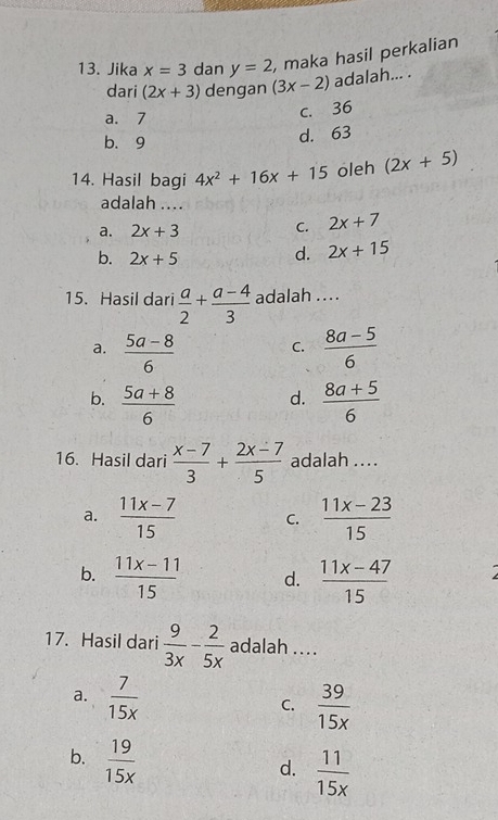 Jika x=3 dan y=2 , maka hasil perkalian
dari (2x+3) dengan (3x-2) adalah... .
a. 7
c. 36
b. 9
d. 63
14. Hasil bagi 4x^2+16x+15 oleh (2x+5)
adalah ....
a. 2x+3
C. 2x+7
b. 2x+5
d. 2x+15
15. Hasil dari  a/2 + (a-4)/3  adalah ...
a.  (5a-8)/6   (8a-5)/6 
C.
b.  (5a+8)/6   (8a+5)/6 
d.
16. Hasil dari  (x-7)/3 + (2x-7)/5  adalah ....
a.  (11x-7)/15  C.  (11x-23)/15 
b.  (11x-11)/15  d.  (11x-47)/15 
17. Hasil dari  9/3x - 2/5x  adalah ....
a.  7/15x  C.  39/15x 
b.  19/15x 
d.  11/15x 