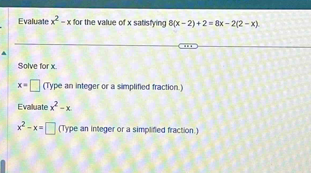 Evaluate x^2-x for the value of x satisfying 8(x-2)+2=8x-2(2-x). 
Solve for x.
x=□ (Type an integer or a simplified fraction.) 
Evaluate x^2-x.
x^2-x=□ (Type an integer or a simplified fraction.)