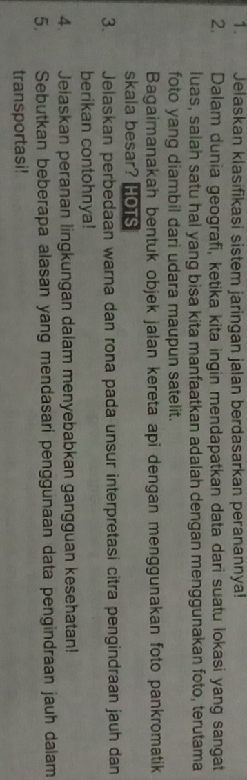 Jelaskan klasifikasi sistem jaringan jalan berdasarkan peranannya! 
2. Dalam dunia geografi, ketika kita ingin mendapatkan data dari suatu lokasi yang sangat 
luas, salah satu hal yang bisa kita manfaatkan adalah dengan menggunakan foto, terutama 
foto yang diambil dari udara maupun satelit. 
Bagaimanakah bentuk objek jalan kereta api dengan menggunakan foto pankromatik 
skala besar? HOTS 
3. Jelaskan perbedaan warna dan rona pada unsur interpretasi citra pengindraan jauh dan 
berikan contohnya! 
4. Jelaskan peranan lingkungan dalam menyebabkan gangguan kesehatan! 
5. a Sebutkan beberapa alasan yang mendasari penggunaan data pengindraan jauh dalam 
transportasi!