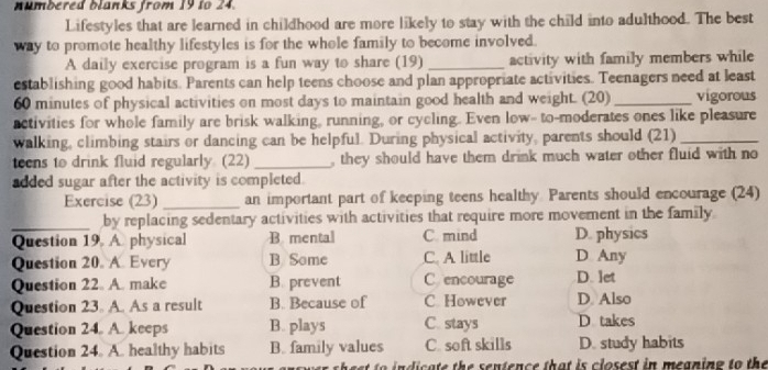 numbered blanks from 19 to 24.
Lifestyles that are learned in childhood are more likely to stay with the child into adulthood. The best
way to promote healthy lifestyles is for the whole family to become involved.
A daily exercise program is a fun way to share (19) _activity with family members while
establishing good habits. Parents can help teens choose and plan appropriate activities. Teenagers need at least
60 minutes of physical activities on most days to maintain good health and weight. (20) _vigorous
activities for whole family are brisk walking, running, or cycling. Even low- to-moderates ones like pleasure
walking, climbing stairs or dancing can be helpful. During physical activity, parents should (21)_
teens to drink fluid regularly. (22) _, they should have them drink much water other fluid with no
added sugar after the activity is completed.
Exercise (23) _an important part of keeping teens healthy Parents should encourage (24)
_by replacing sedentary activities with activities that require more movement in the family
Question 19. A. physical B. mental C. mind D. physics
Question 20. A. Every B Some C. A little D Any
Question 22. A. make B. prevent C encourage D. let
Question 23. A. As a result B. Because of C However D. Also
Question 24. A. keeps B. plays C. stays D takes
Question 24. A. healthy habits B. family values C. soft skills D. study habits
e n ic a te the sentence tha t is c losest in meaning to the