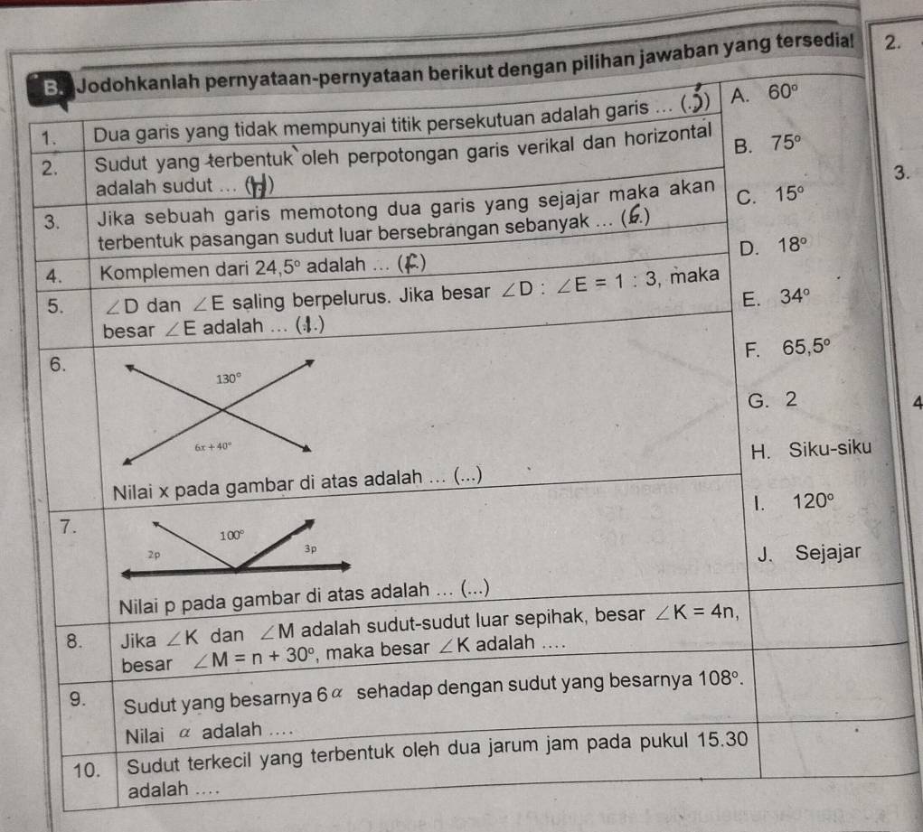 Ba Jodohkanlah pernyataan-pernyataan berikut dengan pilihan jawaban yang tersedial 2.
1. Dua garis yang tidak mempunyai titik persekutuan adalah garis ... (.)) A. 60°
B.
2. Sudut yang terbentuk oleh perpotongan garis verikal dan horizontal 75°
3.
adalah sudut ... ( 1)
3. Jika sebuah garis memotong dua garis yang sejajar maka akan C. 15°
terbentuk pasangan sudut luar bersebrangan sebanyak ... (£.)
D. 18°
4. Komplemen dari 24,5° adalah ... (F)
5. ∠ D dan ∠ E saling berpelurus. Jika besar ∠ D:∠ E=1:3 , maka
E. 34°
besar ∠ E adalah ... (4.)
F. 65,5°
6.
130°
G. 2 4
6x+40°
H. Siku-siku
Nilai x pada gambar di atas adalah ... (...)
1. 120°
7.
J. Sejajar
Nilai p pada gambar di atas adalah ... (...)
8. Jika ∠ K dan ∠ M adalah sudut-sudut luar sepihak, besar ∠ K=4n,
besar ∠ M=n+30° , maka besar ∠ K adalah ....
9. Sudut yang besarnya 6alpha sehadap dengan sudut yang besarnya 108°.
Nilai α adalah ....
10. Sudut terkecil yang terbentuk oleh dua jarum jam pada pukul 15.30
adalah ....