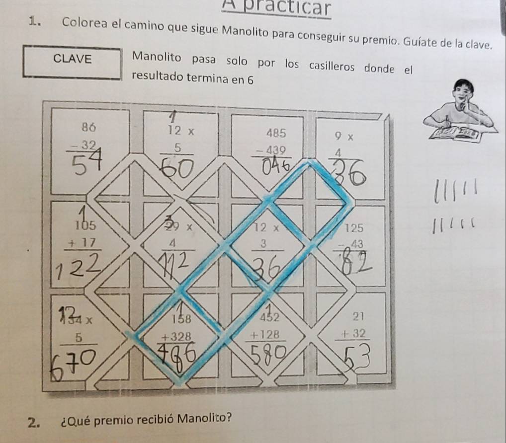 A practicar
1 Colorea el camino que sigue Manolito para conseguir su premio. Guíate de la clave.
CLAVE Manolito pasa solo por los casilleros donde el
resultado termina en 6
2.  ¿Qué premio recibió Manolito?