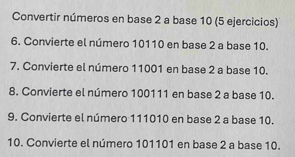 Convertir números en base 2 a base 10 (5 ejercicios) 
6. Convierte el número 10110 en base 2 a base 10. 
7. Convierte el número 11001 en base 2 a base 10. 
8. Convierte el número 100111 en base 2 a base 10. 
9. Convierte el número 111010 en base 2 a base 10. 
10. Convierte el número 101101 en base 2 a base 10.