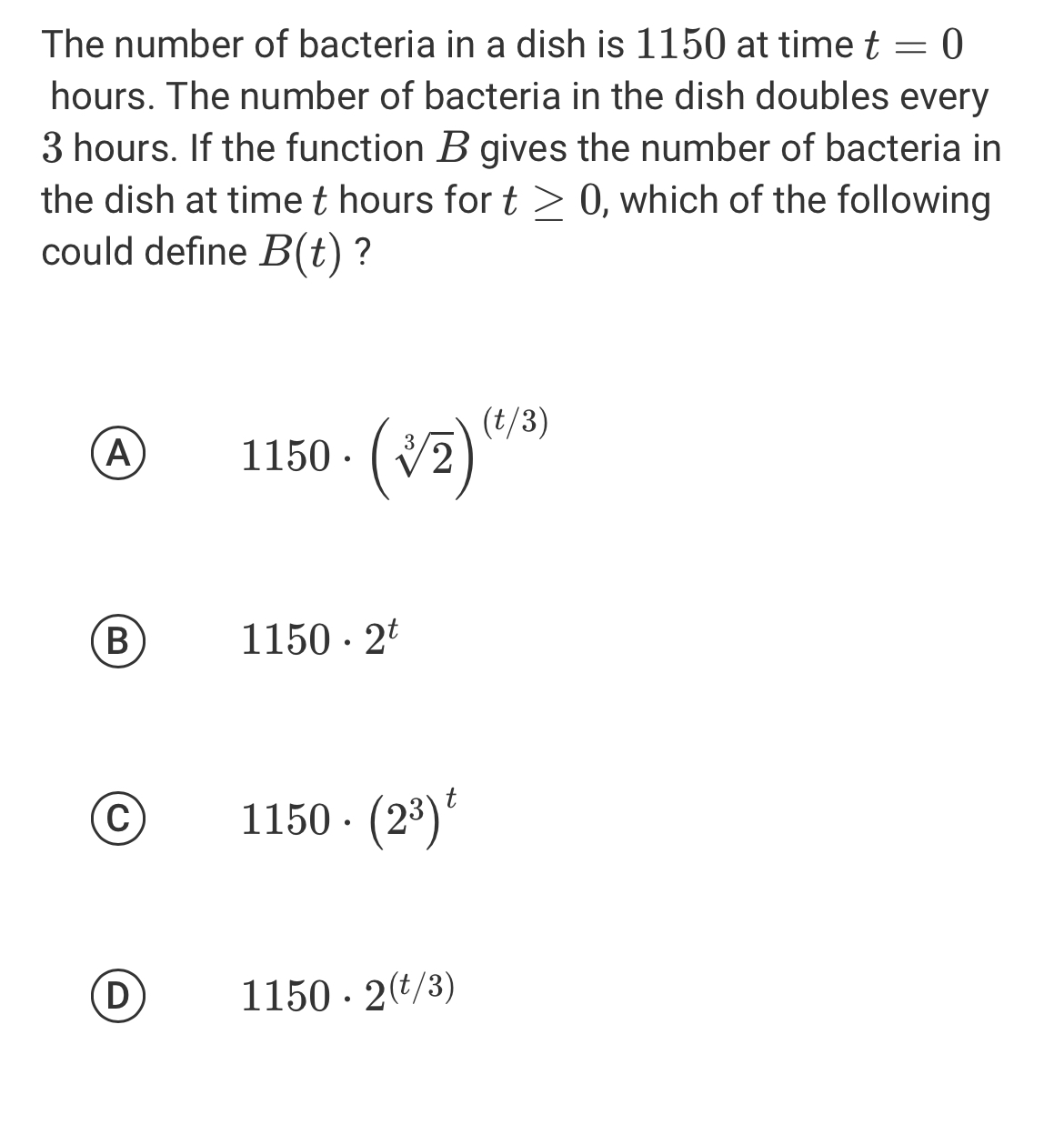 The number of bacteria in a dish is 1150 at time t=0
hours. The number of bacteria in the dish doubles every
3 hours. If the function B gives the number of bacteria in
the dish at time t hours for t≥ 0 , which of the following
could define B(t) ?
Ⓐ 1150· (sqrt[3](2))^(t/3)
B
1150· 2^t
C
1150· (2^3)^t
D
1150· 2^((t/3))