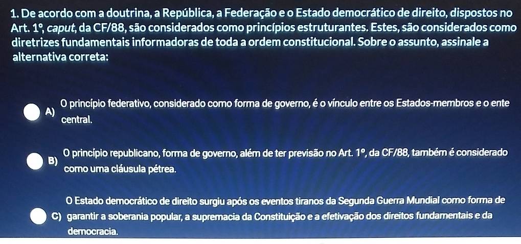 De acordo com a doutrina, a República, a Federação e o Estado democrático de direito, dispostos no
Art. 1^c 2, caput, da CF/88, são considerados como princípios estruturantes. Estes, são considerados como
diretrizes fundamentais informadoras de toda a ordem constitucional. Sobre o assunto, assinale a
alternativa correta:
O princípio federativo, considerado como forma de governo, é o vínculo entre os Estados-membros e o ente
A)
central.
O princípio republicano, forma de governo, além de ter previsão no Art. 1° 7, da CF/88, também é considerado
B)
como uma cláusula pétrea.
O Estado democrático de direito surgiu após os eventos tiranos da Segunda Guerra Mundial como forma de
C) garantir a soberania popular, a supremacia da Constituição e a efetivação dos direitos fundamentais e da
democracia.