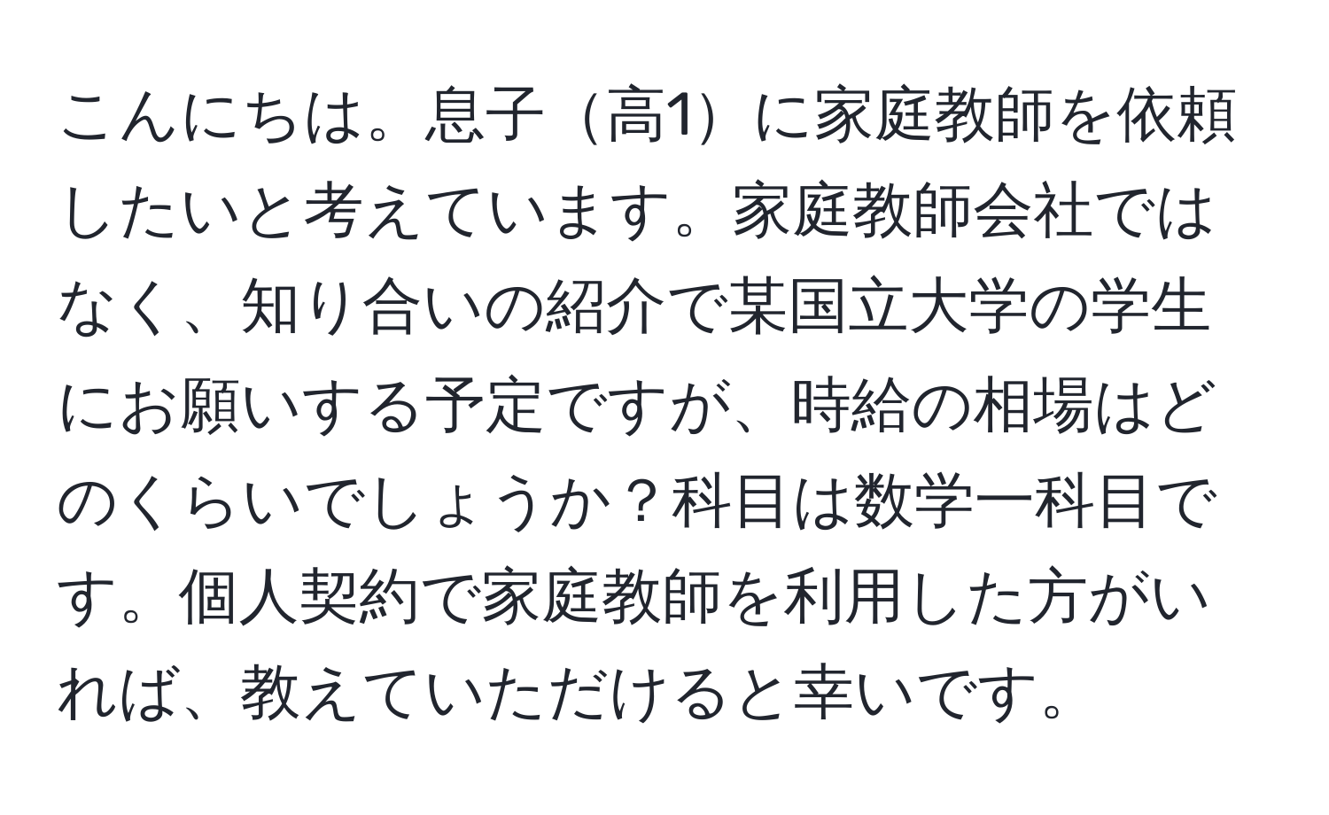 こんにちは。息子高1に家庭教師を依頼したいと考えています。家庭教師会社ではなく、知り合いの紹介で某国立大学の学生にお願いする予定ですが、時給の相場はどのくらいでしょうか？科目は数学一科目です。個人契約で家庭教師を利用した方がいれば、教えていただけると幸いです。