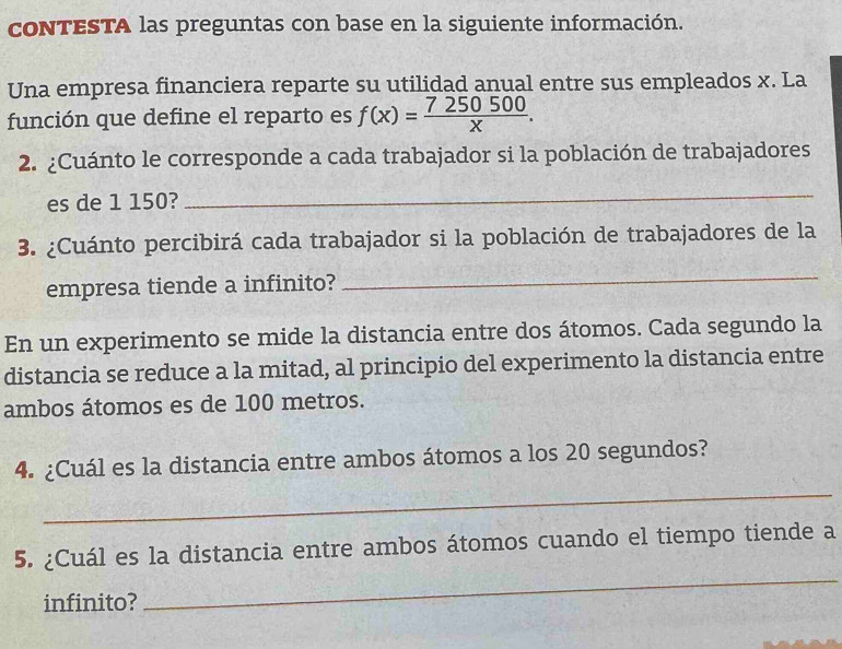 contESTA las preguntas con base en la siguiente información. 
Una empresa financiera reparte su utilidad anual entre sus empleados x. La 
función que define el reparto es f(x)= 7250500/x . 
2. ¿Cuánto le corresponde a cada trabajador si la población de trabajadores 
es de 1 150? 
_ 
3. ¿Cuánto percibirá cada trabajador si la población de trabajadores de la 
empresa tiende a infinito? 
_ 
En un experimento se mide la distancia entre dos átomos. Cada segundo la 
distancia se reduce a la mitad, al principio del experimento la distancia entre 
ambos átomos es de 100 metros. 
4. ¿Cuál es la distancia entre ambos átomos a los 20 segundos? 
_ 
5. ¿Cuál es la distancia entre ambos átomos cuando el tiempo tiende a 
infinito? 
_