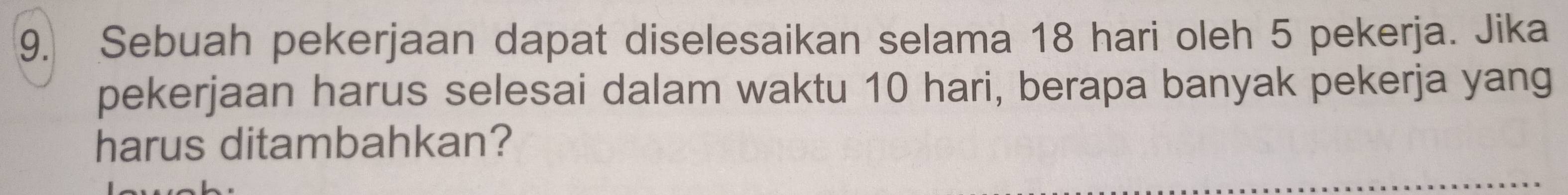 Sebuah pekerjaan dapat diselesaikan selama 18 hari oleh 5 pekerja. Jika 
pekerjaan harus selesai dalam waktu 10 hari, berapa banyak pekerja yang 
harus ditambahkan?