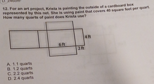 ∠ 40Cm
12. For an art project, Krista is painting the outside of a cardboard box
represented by this net. She is using paint that covers 40 square feet per quart.
How many quarts of paint does Krista use?
A. 1.1 quarts
B. 1.2 quarts
C. 2.2 quarts
D. 2.4 quarts