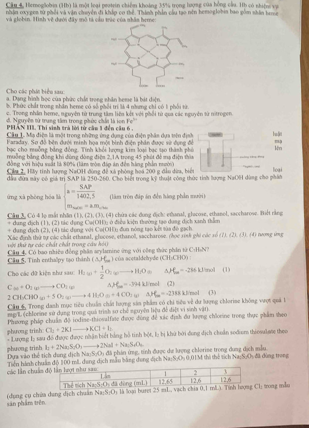 Câu 4, Hemoglobin (Hb) là một loại protein chiếm khoảng 35% trọng lượng của hồng cầu. Hb có nhiệm vụ
nhận oxygen từ phổi và vận chuyền đi khắp cơ thể. Thành phần cầu tạo nên hemoglobin bao gồm nhân heme
và globin. Hình vẽ dưới đây mô tả cầu trúc của nhân heme:
Cho các phát biểu sau:
a. Dạng hình học của phức chất trong nhân heme là bát diện.
b. Phức chất trong nhần heme có số phối trí là 4 nhưng chỉ có 1 phối từ.
c. Trong nhân heme, nguyên tử trung tâm liên kết với phối tử qua các nguyên từ nitrogen.
d. Nguyên tử trung tâm trong phức chất là ion Fe^(3+)
PHẢN III. Thí sinh trả lời từ câu 1 đến câu 6 .
Câu 1. Mạ điện là một trong những ứng dụng của điện phân dựa trên định luật
Faraday. Sơ đồ bên dưới minh họa một bình điện phân được sử dụng để mạ
bạc cho muỗng bằng đồng. Tính khối lượng kim loại bạc tạo thành phủ lên
muỗng bằng đồng khi dùng dòng điện 2,1A trong 45 phút để mạ điện thìa ==ông kảng đồng
đồng với hiệu suất là 80% (làm tròn đáp án đến hàng phần mười) * AQN( 。(Ag) loại
Cầâu 2, Hãy tính lượng NaOH dùng đề xã phòng hoá 200 g dầu dừa, biết
đầu dừa này có giá trị SAP là 250-260. Cho biết trong kỹ thuật công thức tính lượng NaOH dùng cho phần
ứng xà phòng hóa là beginarrayl a= SAP/1402,5  m_aont=a.m_etheendarray. (làm tròn đáp án đến hàng phần mười)
Câu 3, Có 4 lọ mất nhãn (1), (2), (3), (4) chứa các dung dịch: ethanal, glucose, ethanol, saccharose. Biết rằng
+ dung djch (1), (2) tác dụng Cu(OH)_2 :  ở điều kiện thường tạo dung dịch xanh thẫm
+ dung dịch (2), (4) tác dụng với Cu(OH) )2 đun nóng tạo kết tủa đô gạch.
Xác định thứ tự các chất ethanal, glucose, ethanol, saccharose. (học sinh ghi các số (1). (2), (3), (4) tương ứng
với thứ tự các chất chất trong câu hói)
Câu 4. Có bao nhiêu đồng phân arylamine ứng với công thức phân tử C₇H₉N?
Câu 5. Tính enthalpy tạo thành (△ _1H_(290)^0) của acetaldehyde (CH₃CHO) :
Cho các dữ kiện như sau: H_2(g)+ 1/2 O_2(g)to H_2O(l) y _4P_(200)^0=-286 kJ/mol (1)
C_(s)+O_2(g)to CO_2(g) △, H_(250)^0=-394kJ/mol (2)
2CH_3CHO_(g)+5O_2(g)to 4H_2O_(l)+4CO_2(g)Delta _rH_2(g)=-2388kJ/ /mol (3)
Câu 6. Trong danh mục tiêu chuẩn chất lượng sản phẩm có chỉ tiêu về dư lượng chlorine không vượt quả 1
mg/L (chlorine sử dụng trong quá trình sơ chế nguyên liệu để diệt vi sinh vật).
Phương pháp chuẩn độ iodine-thiosulfate được dùng để xác định dư lượng chlorine trong thực phẩm theo
phương trinh: Cl_2+2KIto KCl+I_2.
- Lượng I2 sau đó được được nhận biết bằng hồ tinh bot,l_2bi ị khứ bởi dung dịch chuẩn sodium thiosul ate theo
phương trình l_2+2Na_2S_2O_3to 2NaI+Na_2S_4O_6.
Dựa vào thể tích dung dịch Na_2S_2O_3 đã phản ứng, tính được dư lượng chlorine trong dung dịch mẫu.
Tiến hành chuẩn độ 100 mL dung dịch mẫu bằng dung dịch Na_2S_2O_3 0,01M thì thể tích Na_2S_2O d   ng trong
các lần chuẩn
(dụng cụ chứa dung dịch chuẩn Na S_2O_3 là loại buret 25 Cl_2 trong mẫu
sản phầm trên.