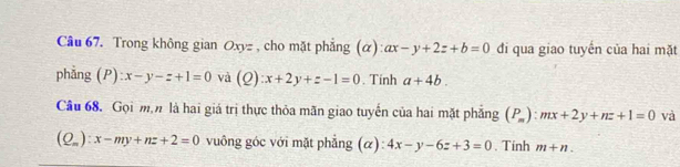 Trong không gian Oxyz , cho mặt phẳng (α): ax-y+2z+b=0 đi qua giao tuyến của hai mặt 
phẳng (P):x-y-z+1=0 và (Q):x+2y+z-1=0. Tính a+4b. 
Cầu 68. Gọi mộ là hai giá trị thực thỏa mãn giao tuyến của hai mặt phăng (P_m):mx+2y+nz+1=0 và
(Q_m):x-my+nz+2=0 vuông góc với mặt phẳng (α): 4x-y-6z+3=0. Tinh m+n.