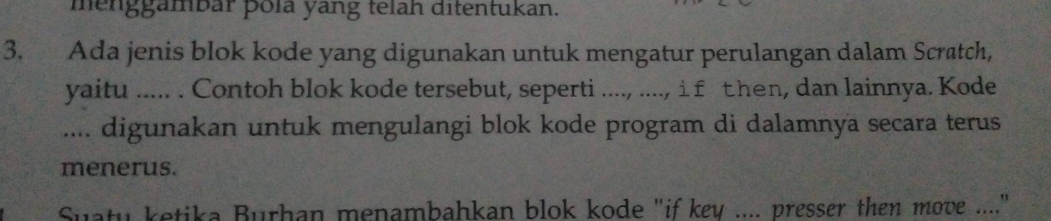 menggambar þola yang telah ditentukan. 
3. Ada jenis blok kode yang digunakan untuk mengatur perulangan dalam Scratch, 
yaitu ..... . Contoh blok kode tersebut, seperti ...., ...., i f t hen, dan lainnya. Kode 
.... digunakan untuk mengulangi blok kode program di dalamnya secara terus 
menerus. 
Suatu ketika Burhan menambahkan blok kode "if key .... presser then move ...."