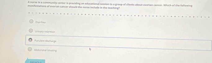 A nurse in a community center is providing an educational session to a group of clients about ovarian cancer. Which of the following
manifestations of ovarian cancer should the nurse include in the teaching?
Diarrhea
Urinary retention
Purulent discharge
Abdominal bloating
PREVIOUS