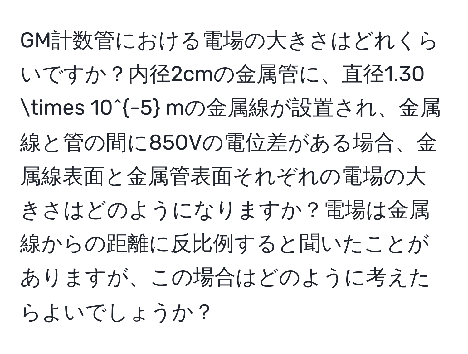 GM計数管における電場の大きさはどれくらいですか？内径2cmの金属管に、直径1.30 * 10^(-5) mの金属線が設置され、金属線と管の間に850Vの電位差がある場合、金属線表面と金属管表面それぞれの電場の大きさはどのようになりますか？電場は金属線からの距離に反比例すると聞いたことがありますが、この場合はどのように考えたらよいでしょうか？