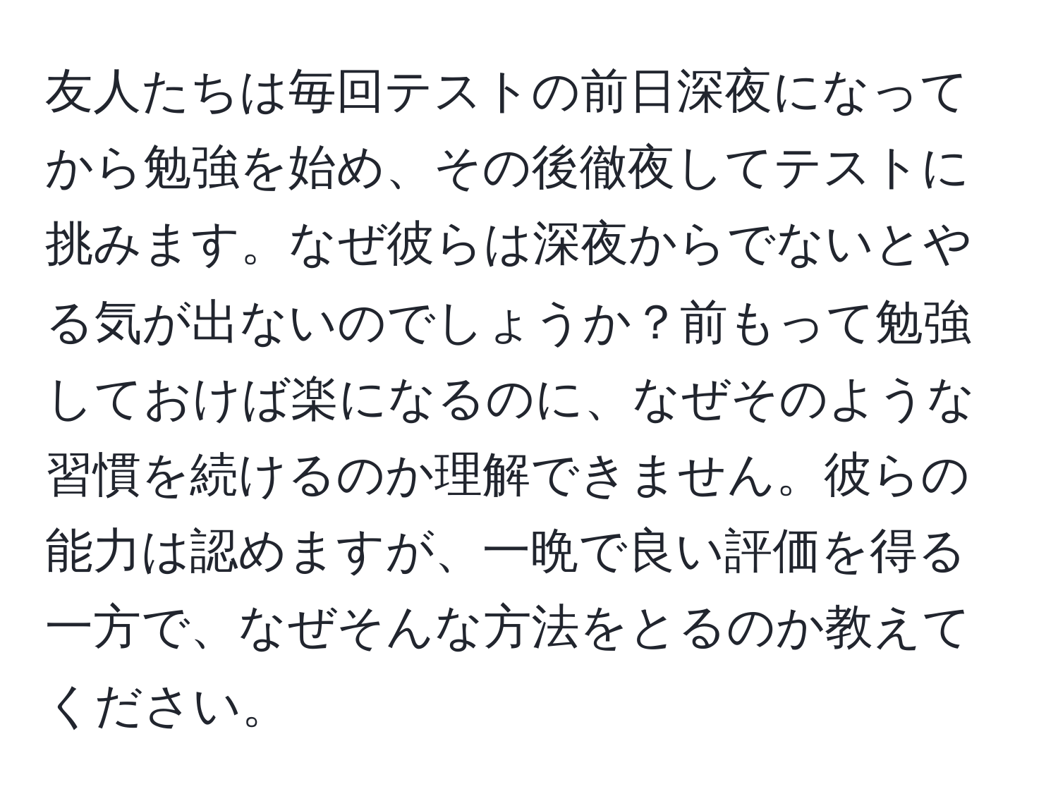 友人たちは毎回テストの前日深夜になってから勉強を始め、その後徹夜してテストに挑みます。なぜ彼らは深夜からでないとやる気が出ないのでしょうか？前もって勉強しておけば楽になるのに、なぜそのような習慣を続けるのか理解できません。彼らの能力は認めますが、一晩で良い評価を得る一方で、なぜそんな方法をとるのか教えてください。