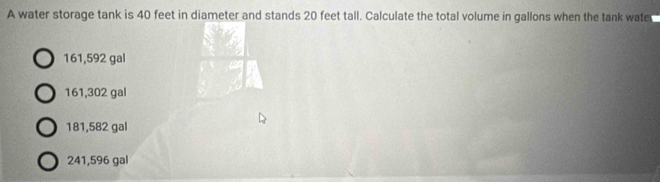 A water storage tank is 40 feet in diameter and stands 20 feet tall. Calculate the total volume in gallons when the tank water
161,592 gal
161,302 gal
181,582 gal
241,596 gal