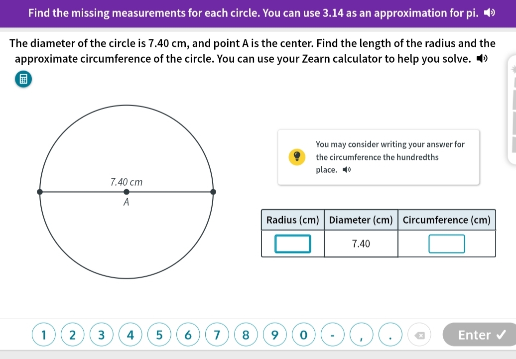 Find the missing measurements for each circle. You can use 3.14 as an approximation for pi. ◢ 
The diameter of the circle is 7.40 cm, and point A is the center. Find the length of the radius and the 
approximate circumference of the circle. You can use your Zearn calculator to help you solve. 
You may consider writing your answer for 
the circumference the hundredths 
place. ◢ 
Radius (cm) Diameter (cm) Circumference (cm)
7.40
1 2 3 4 5 6 7 8 9 0 Enter