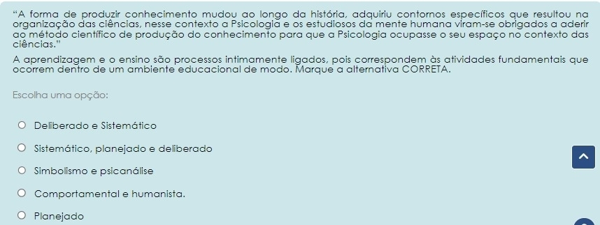 'A forma de produzir conhecimento mudou ao longo da história, adquiriu contornos específicos que resultou na
organização das ciências, nesse contexto a Psicologia e os estudiosos da mente humana viram-se obrigados a aderir
ao método científico de produção do conhecimento para que a Psicologia ocupasse o seu espaço no contexto das
ciências."
A aprendizagem e o ensino são processos intimamente ligados, pois correspondem às atividades fundamentais que
ocorrem dentro de um ambiente educacional de modo. Marque a alternativa CORRETA.
Escolha uma opção:
Deliberado e Sistemático
Sistemático, planejado e deliberado
Simbolismo e psicanálise
Comportamental e humanista.
Planejado